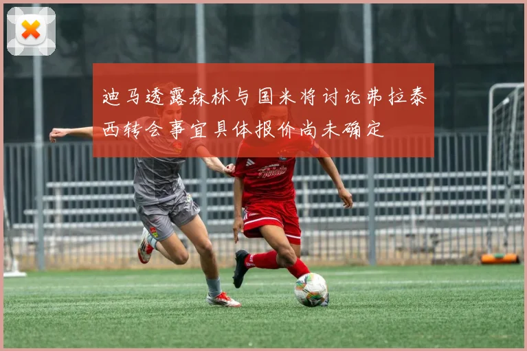 迪马透露森林与国米将讨论弗拉泰西转会事宜具体报价尚未确定