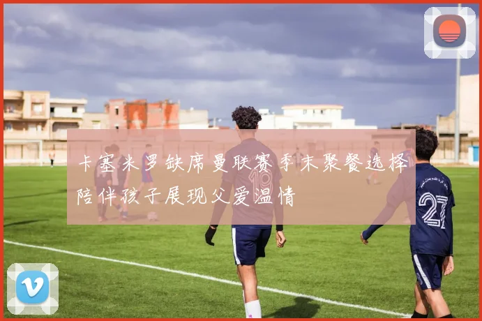 卡塞米罗缺席曼联赛季末聚餐选择陪伴孩子展现父爱温情