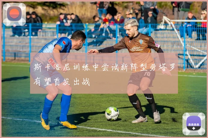 斯卡洛尼训练中尝试新阵型劳塔罗有望首发出战