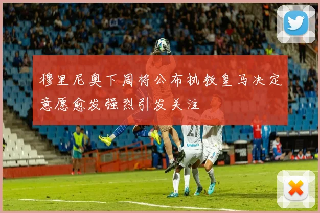 穆里尼奥下周将公布执教皇马决定意愿愈发强烈引发关注