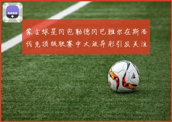 蒙古球星冈包勒德冈巴雅尔在斯洛伐克顶级联赛中大放异彩引发关注