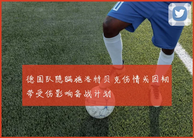 德国队隐瞒施洛特贝克伤情或因韧带受伤影响备战计划