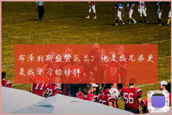 布泽利斯盛赞瓦兰：他是我兄弟更是我学习的榜样