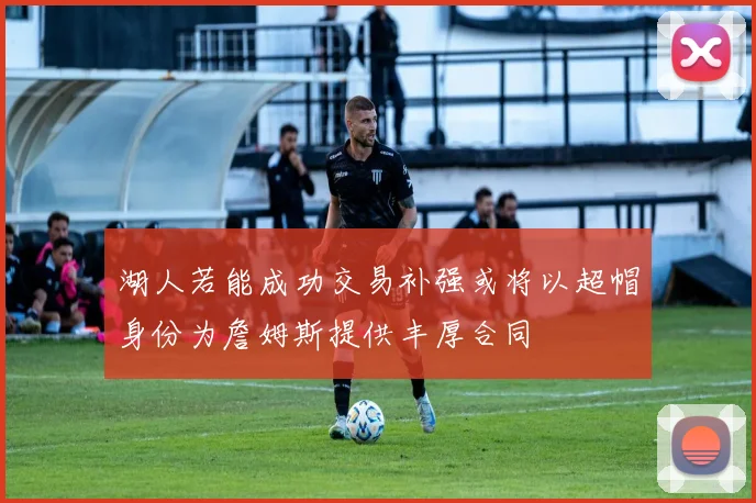 湖人若能成功交易补强或将以超帽身份为詹姆斯提供丰厚合同