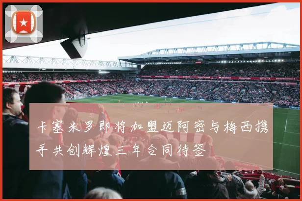 卡塞米罗即将加盟迈阿密与梅西携手共创辉煌三年合同待签