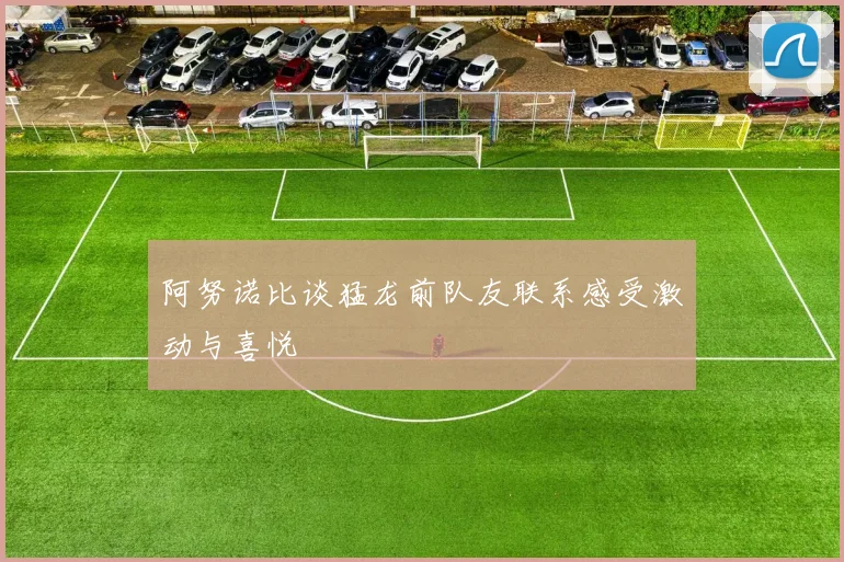 阿努诺比谈猛龙前队友联系感受激动与喜悦