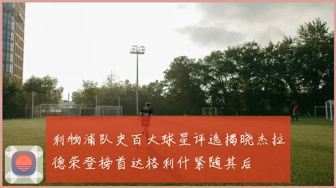 利物浦队史百大球星评选揭晓杰拉德荣登榜首达格利什紧随其后