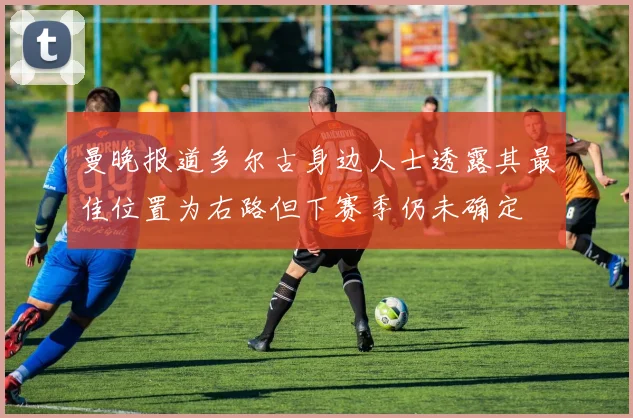 曼晚报道多尔古身边人士透露其最佳位置为右路但下赛季仍未确定