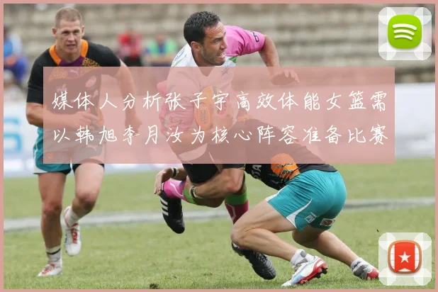 媒体人分析张子宇高效体能女篮需以韩旭李月汝为核心阵容准备比赛