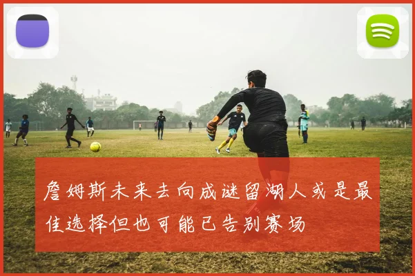 詹姆斯未来去向成谜留湖人或是最佳选择但也可能已告别赛场