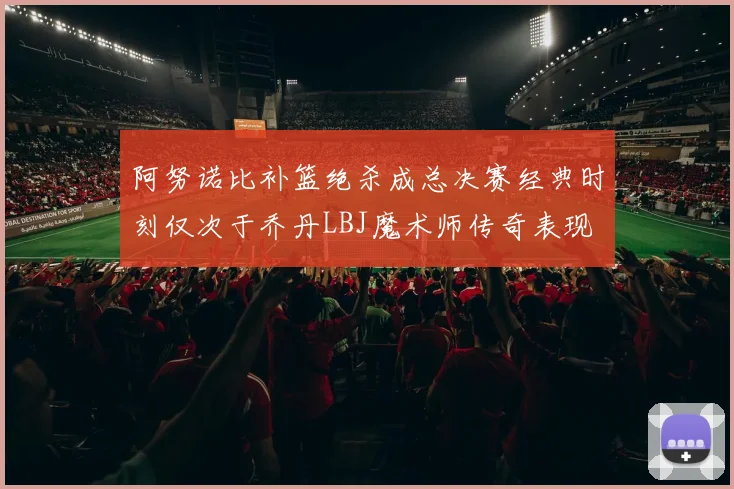 阿努诺比补篮绝杀成总决赛经典时刻仅次于乔丹LBJ魔术师传奇表现